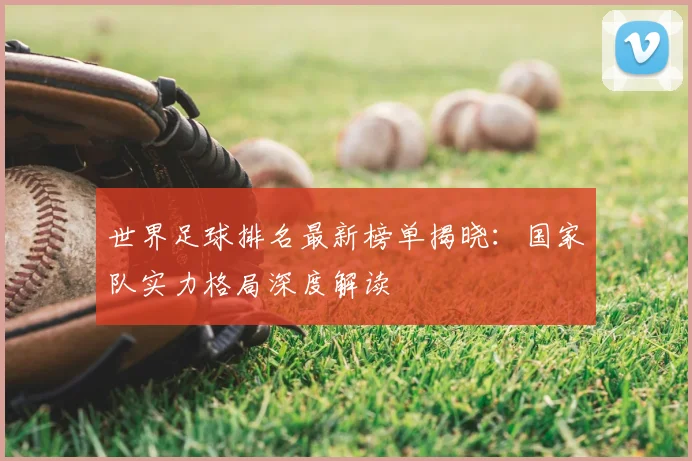 世界足球排名最新榜单揭晓:国家队实力格局深度解读
