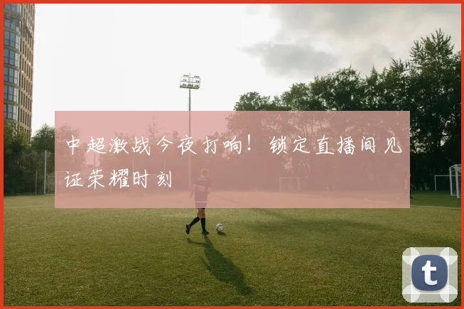 中超激战今夜打响!锁定直播间见证荣耀时刻