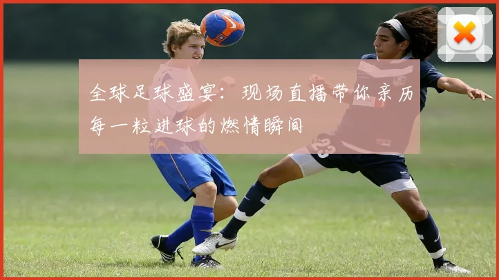 全球足球盛宴：现场直播带你亲历每一粒进球的燃情瞬间
