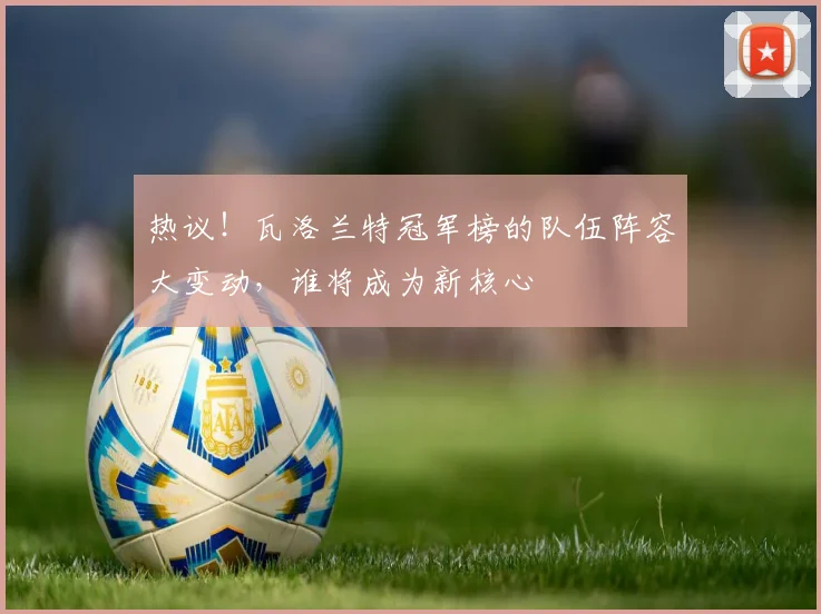 热议！瓦洛兰特冠军榜的队伍阵容大变动，谁将成为新核心