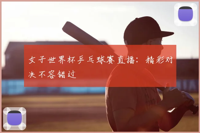 女子世界杯乒乓球赛直播：精彩对决不容错过